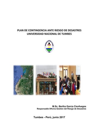 PLAN DE CONTINGENCIA ANTE RIESGO DE DESASTRES
UNIVERSIDAD NACIONAL DE TUMBES
M.Sc. Bertha García Cienfuegos
Responsable Oficina Gestión del Riesgo de Desastres
Tumbes - Perú, junio 2017
 