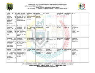 INSTITUCIÓN EDUCATIVA PRESBÍTERO GERARDO MONTOYA MONTOYA 
DEPARTAMENTO DE ANTIOQUIA 
SECRETARÌA DE EDUCACIÒN DE ANTIOQUIA 
NIT 811023555-7 CÓDIGO DANE 105031000056 CODIGO ICFES 133355 
170 AÑOS ORIENTANDO AL SER EN LA BÚSQUEDA DE LA FORMACIÓN INTEGRAL. 1844-2014 
Amalfi – Antioquia. Carrera Zea Nº 21-57 Telefax: 830 03 95 
E-mail: iegerardomontoya@gmail.com 
Enviar a la oficina de jurídica de SEDUCA el MCE, para su respectiva revisión y aprobación. 
Tener el MCE, revisado por la jurídica de la Secretaría de Educación Departamental. 
Remisión del MCE a SEDUCA para revisión jurídica. 
Manual de Convivencia Escolar revisado. 
Rector 
Septiembre de 2014 
Septiembre de 2014 
MCE 
Construir en los diferentes grupos de la institución los acuerdos de convivencia de aula. 
Construir un decálogo de acuerdos de convivencia que promueva la misma al interior de las aulas. 
Construcción de acuerdos grupales de convivencia. 
Acuerdos establecidos. 
Orientadores de grupo 
Septiembre de 2014 
Septiembre de 2014 
Docentes 
Estudiantes 
MCE. 
Material físico para talleres 
Socializar con los diferentes integrantes de la comunidad educativa el diagnóstico institucional. 
Socializar el diagnóstico institucional en el 70% de la comunidad educativa 
Socialización del diagnóstico de C.E.C. 
Diagnóstico socializado 
C.E.C. 
Orientadores de grupo 
Septiembre de 2014 
Noviembre de 2014 
Docentes 
Estudiantes 
Diagnóstico 
Realizar un carrusel donde se promuevan los DHSR, con los niveles de primaria, secundaria y media. 
Realizar un carrusel que contribuya a la promoción y el ejercicio de los DHSR. 
Carrusel sobre DHSR. 
Población estudiantil que participó en el carrusel. 
Docente Orientadora 
Practicantes de psicología. 
Octubre de 2014 
Octubre de 2014 
PESCC 
Estudiantes 
Material físico y didáctico. 
 