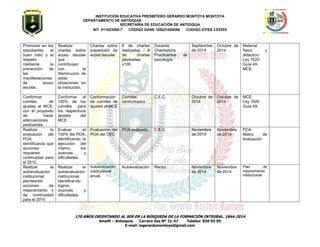INSTITUCIÓN EDUCATIVA PRESBÍTERO GERARDO MONTOYA MONTOYA 
DEPARTAMENTO DE ANTIOQUIA 
SECRETARÌA DE EDUCACIÒN DE ANTIOQUIA 
NIT 811023555-7 CÓDIGO DANE 105031000056 CODIGO ICFES 133355 
170 AÑOS ORIENTANDO AL SER EN LA BÚSQUEDA DE LA FORMACIÓN INTEGRAL. 1844-2014 
Amalfi – Antioquia. Carrera Zea Nº 21-57 Telefax: 830 03 95 
E-mail: iegerardomontoya@gmail.com 
Promover en los estudiantes el buen trato y el respeto, mediante la prevención de las manifestaciones de acoso escolar. 
Realizar charlas sobre acoso escolar que contribuyan con la disminución de estas situaciones en la institución. 
Charlas sobre prevención de acoso escolar. 
# de charlas realizadas / # de charlas planeadas x100. 
Docente Orientadora 
Practicantes de psicología 
Septiembre de 2014 
Octubre de 2014 
Material físico y didáctico. 
Ley 1620 
Guía 49. 
MCE. 
Conformar comités de ajustes al MCE, con el propósito de hacer adecuaciones pertinentes. 
Conformar el 100% de los comités para los respectivos ajustes del MCE. 
Conformación de comités de ajustes al MCE 
Comités conformados 
C.E.C. 
Octubre de 2014 
Octubre de 2014 
MCE. 
Ley 1620 
Guía 49. 
Realizar la evaluación del POA, identificando que acciones requieren continuidad para el 2015. 
Evaluar el 100% del POA, identificando la ejecución del mismo, los avances y dificultades. 
Evaluación del POA del CEC 
POA evaluado. 
C.E.C. 
Noviembre de 2014 
Noviembre de 2014 
POA 
Matriz de evaluación 
Realizar la autoevaluación institucional, planteando acciones de mejoramiento y de continuidad para el 2015 
Realizar la autoevaluación institucional, identificando logros, avances y dificultades. 
Autoevaluación institucional anual. 
Autoevaluación 
Rector 
Noviembre de 2014 
Noviembre de 2014 
Plan de mejoramiento institucional. 
