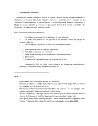7.   	
  Seguimiento	
  y	
  evaluación	
  
	
  
La	
  Evaluación	
  del	
  plan	
  de	
  Convivencia	
  escolar	
  	
  se	
  concibe	
  como	
  un	
  proceso	
  que	
  permitirá	
  que	
  los	
  
estamentos	
   de	
   nuestra	
   Comunidad	
   Educativa	
   tomemos	
   conciencia	
   de	
   la	
   situación	
   de	
   la	
  
Convivencia	
  y	
  contribuyamos	
  a	
  su	
  transformación.	
  Es	
  un	
  instrumento	
  de	
  reflexión,	
  comprensión	
  y	
  
diálogo	
   que	
   supone	
   describir	
   y	
   comunicar	
   lo	
   que	
   sucede	
   dentro	
   de	
   la	
   misma	
   en	
   relación	
   a	
   la	
  
Convivencia	
  y	
  la	
  prevención	
  de	
  la	
  violencia	
  escolar.	
  
	
  
Debe	
  realizarse	
  durante	
  toda	
  su	
  aplicación:	
  
	
  
§   Inmediatamente	
  después	
  de	
  la	
  realización	
  de	
  cada	
  actividad.	
  
§   De	
   forma	
   más	
   general	
   una	
   vez	
   por	
   mes	
   o	
   por	
   período	
   a	
   través	
   del	
   Equipo	
   de	
  
convivencia	
  Escolar	
  
§   De	
  forma	
  global,	
  al	
  terminar	
  el	
  año	
  escolar,	
  donde	
  se	
  recogerán:	
  
	
  
ü   Nivel	
  de	
  consecución	
  de	
  objetivos	
  propuestos.	
  
ü   Actividades	
  realizadas.	
  Sus	
  evidencias.	
  
ü   Grado	
  de	
  participación	
  de	
  los	
  actores	
  de	
  la	
  comunidad	
  educativa.	
  
ü   Conclusiones.	
  
ü   Propuestas	
  de	
  mejoramiento	
  para	
  el	
  siguiente	
  año	
  lectivo.	
  
	
  
§   La	
  evaluación	
  debe	
  ser	
  crítica	
  y	
  constructiva	
  de	
  sus	
  objetivos	
  y	
  actividades	
  para	
  
conseguir	
  su	
  fortalecimiento	
  y	
  transformación	
  efectiva.	
  
	
  
________________________________________	
  
	
  
FUENTES.	
  
	
  
-   Proyecto	
  Educativo	
  Institucional	
  Manual	
  de	
  Convivencia.	
  
-   Monereo,	
  C.	
  y	
  Pozo,	
  J.I.	
  (2001):	
  “Competencias	
  para	
  sobrevivir	
  en	
  el	
  siglo	
  XXI”.	
  Cuadernos	
  
de	
  Pedagogía,	
  n.º	
  298	
  (enero),	
  pp.	
  50-­‐55.	
  
-   http://www.cip.fuhem.es/violencia/revbiblio.html.	
   La	
   violencia	
   en	
   los	
   colegios.	
   Una	
  
revisión	
  bibliográfica.	
  Realizado	
  por	
  Rocío	
  Lleó	
  Fernández	
  
-   Viveros,	
  José	
  Antonio,	
  Liderazgo,	
  comunicación	
  efectiva	
  y	
  resolución	
  de	
  conflictos.	
  Central	
  
Unitaria	
  De	
  Trabajadores	
  De	
  Chile.	
  Organización	
  Internacional	
  del	
  Trabajo	
  2003.	
  
-   Sofos,	
  grupo	
  de	
  estudios	
  y	
  trabajo	
  académico,	
  Lectura	
  Preliminar	
  para	
  la	
  conferencia	
  sobre	
  
Valores,	
  Perdón	
  y	
  Confianza.	
  Casa	
  Museo	
  Otraparte,	
  Envigado,	
  Agosto	
  15	
  de	
  2009	
  
	
  
	
  
	
  
	
  
 