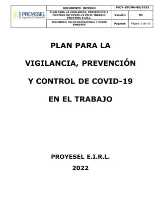 DOCUMENTO INTERNO PROY-SSOMA-05/2022
PLAN PARA LA VIGILANCIA, PREVENCIÓN Y
CONTROL DE COVID-19 EN EL TRABAJO
PROYESEL E.I.R.L.
Versión: 03
SEGURIDAD, SALUD OCUPACIONAL Y MEDIO
AMBIENTE Paginas: Página 0 de 43
PLAN PARA LA
VIGILANCIA, PREVENCIÓN
Y CONTROL DE COVID-19
EN EL TRABAJO
PROYESEL E.I.R.L.
2022
 
