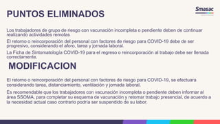 PUNTOS ELIMINADOS
Los trabajadores de grupo de riesgo con vacunación incompleta o pendiente deben de continuar
realizando actividades remotas
El retorno o reincorporación del personal con factores de riesgo para COVID-19 debe de ser
progresivo, considerando el aforo, tarea y jornada laboral.
La Ficha de Sintomatología COVID-19 para el regreso o reincorporación al trabajo debe ser llenada
correctamente.
MODIFICACION
El retorno o reincorporación del personal con factores de riesgo para COVID-19, se efectuara
considerando tarea, distanciamiento, ventilación y jornada laboral.
Es recomendable que los trabajadores con vacunación incompleta o pendiente deben informar al
área SSOMA, para completar su esquema de vacunación y retomar trabajo presencial, de acuerdo a
la necesidad actual caso contrario podría ser suspendido de su labor.
 