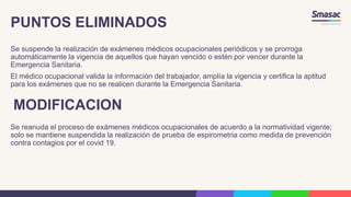 PUNTOS ELIMINADOS
Se suspende la realización de exámenes médicos ocupacionales periódicos y se prorroga
automáticamente la vigencia de aquellos que hayan vencido o estén por vencer durante la
Emergencia Sanitaria.
El médico ocupacional valida la información del trabajador, amplía la vigencia y certifica la aptitud
para los exámenes que no se realicen durante la Emergencia Sanitaria.
MODIFICACION
Se reanuda el proceso de exámenes médicos ocupacionales de acuerdo a la normatividad vigente;
solo se mantiene suspendida la realización de prueba de espirometria como medida de prevención
contra contagios por el covid 19.
 