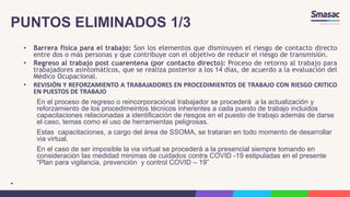 PUNTOS ELIMINADOS 1/3
• Barrera física para el trabajo: Son los elementos que disminuyen el riesgo de contacto directo
entre dos o más personas y que contribuye con el objetivo de reducir el riesgo de transmisión.
• Regreso al trabajo post cuarentena (por contacto directo): Proceso de retorno al trabajo para
trabajadores asintomáticos, que se realiza posterior a los 14 días, de acuerdo a la evaluación del
Médico Ocupacional.
• REVISIÓN Y REFORZAMIENTO A TRABAJADORES EN PROCEDIMIENTOS DE TRABAJO CON RIESGO CRITICO
EN PUESTOS DE TRABAJO
En el proceso de regreso o reincorporaciónal trabajador se procederá a la actualización y
reforzamiento de los procedimeintos técnicos inherentes a cada puesto de trabajo incluidos
capacitaciones relacionadas a identificación de riesgos en el puesto de trabajo además de darse
el caso, temas como el uso de herramientas peligrosas.
Estas capacitaciones, a cargo del área de SSOMA, se trataran en todo momento de desarrollar
via virtual.
En el caso de ser imposible la via virtual se procederá a la presencial siempre tomando en
consideración las medidad minimas de cuidados contra COVID -19 estipuladas en el presente
“Plan para vigilancia, prevención y control COVID – 19”
•
 