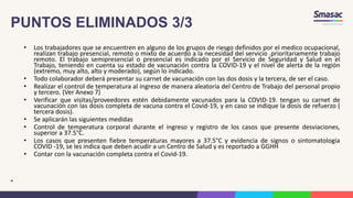 PUNTOS ELIMINADOS 3/3
• Los trabajadores que se encuentren en alguno de los grupos de riesgo definidos por el medico ocupacional,
realizan trabajo presencial, remoto o mixto de acuerdo a la necesidad del servicio .prioritariamente trabajo
remoto. El trabajo semipresencial o presencial es indicado por el Servicio de Seguridad y Salud en el
Trabajo, teniendo en cuenta su estado de vacunación contra la COVID-19 y el nivel de alerta de la región
(extremo, muy alto, alto y moderado), según lo indicado.
• Todo colaborador deberá presentar su carnet de vacunación con las dos dosis y la tercera, de ser el caso.
• Realizar el control de temperatura al ingreso de manera aleatoria del Centro de Trabajo del personal propio
y tercero. (Ver Anexo 7)
• Verificar que visitas/proveedores estén debidamente vacunados para la COVID-19. tengan su carnet de
vacunación con las dosis completa de vacuna contra el Covid-19, y en caso se indique la dosis de refuerzo (
tercera dosis).
• Se aplicarán las siguientes medidas
• Control de temperatura corporal durante el ingreso y registro de los casos que presente desviaciones,
superior a 37.5°C.
• Los casos que presenten fiebre temperaturas mayores a 37.5°C y evidencia de signos o sintomatología
COVID -19, se les indica que deben acudir a un Centro de Salud y es reportado a GGHH
• Contar con la vacunación completa contra el Covid-19.
•
 
