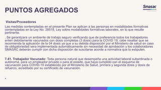 PUNTOS AGREGADOS
Visitas/Proveedores
Las medidas contempladas en el presente Plan se aplican a las personas en modalidades formativas
contempladas en la Ley No. 28518, Ley sobre modalidades formativas laborales, en lo que resulte
pertinente.
. Se garantizara un ambiente de trabajo seguro verificando que de preferencia todos los trabajadores
enten debidamente vacunados con dosis completas (3 dosis) para la COVID 19; cabe resaltar que se
recomienda la aplicación de la 04 dosis ya que a su debida disposición por el Ministerio de salud en caso
de obligatoriedad sera implementada automáticamente sin necesidad de aprobación y los colaboradores
SMASAC deberán cumplir con dicha disposición de suscitarse acorde a normativa que lo estipulen.
7.41. Trabajador Vacunado: Toda persona natural que desempeña una actividad laboral subordinada o
autónoma, para un empleador privado o para el estado, que haya cumplido con el esquema de
vacunación para COVID-19 establecido por el Ministerio de Salud, primera y segunda dosis y dosis de
refuerzo, acreditado por su certificado de vacunación.
•
 