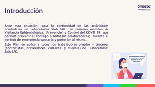 Introducción
Ante esta situación, para la continuidad de las actividades
productivas de Laboratorios SMA SAC se tomaran medidas de
Vigilancia Epidemiológica, Prevención y Control del COVID 19 que
permita prevenir el contagio a todos los colaboradores; durante el
periodo de emergencia sanitaria y posterior al mismo.
Este Plan se aplica a todos los trabajadores propios y terceros
(contratistas, proveedores, visitantes y clientes) de Laboratorios
SMA SAC.
 