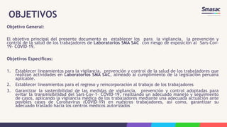 OBJETIVOS
Objetivo General:
El objetivo principal del presente documento es establecer los para la vigilancia, la prevención y
control de la salud de los trabajadores de Laboratorios SMA SAC con riesgo de exposición al Sars-Cov-
19- COVID-19.
Objetivos Especificos:
1. Establecer lineamientos para la vigilancia, prevención y control de la salud de los trabajadores que
realizan actividades en Laboratorios SMA SAC, alineado al cumplimiento de la legislación peruana
aplicable.
2. Establecer lineamientos para el regreso y reincorporación al trabajo de los trabajadores
3. Garantizar la sostenibilidad de las medidas de vigilancia, prevención y control adoptadas para
evitar la transmisibilidad del Sars-Cov-1- COVID-19, realizando un adecuado manejo y seguimiento
de casos, aplicando la vigilancia médica de los trabajadores mediante una adecuada actuación ante
posibles casos de Coronavirus (COVID-19) en nuestros trabajadores, así como, garantizar su
adecuado traslado hacia los centros médicos autorizados
 