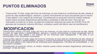 PUNTOS ELIMINADOS
- Transcurrido 10 días, luego del inicio de síntomas, el caso estará en condiciones de alta, desde el
punto de vista epidemiológico, siempre y cuando clínicamente se haya recuperado (por lo menos
3 días afebril y con mejoría de síntomas). Considerando la evolución clínica el médico tratante
podrá indicar pruebas diagnósticas adicionales y postergar el alta del caso. Para dar por
culminado un brote en un área, se debe de evidenciar ausencia de casos de COVID-19 en 02
periodos de incubación máxima (28 días), contados a partir del último caso de identificación.
MODIFICACION
Transcurridos catorce (10) días, luego del inicio de síntomas, el caso está en condiciones de alta, desde
el punto de vista clínico y epidemiológico, siempre y cuando clínicamente se haya recuperado (por Io
menos tres (03) días afebril y con mejoría de los síntomas) para trabajadores > 60 años ó con
comorbilidad o con vacunación incompleta.
Transcurridos catorce (7) días, luego del inicio de síntomas, el caso está en condiciones de alta, desde el
punto de vista clínico y epidemiológico, siempre y cuando clínicamente se haya recuperado (por Io menos
tres (03) días afebril y con mejoría de los síntomas) para trabajadores < 60 años sin comorbilidad y con
vacunación completa.
Considerando la evolución clínica, el médico tratante puede indicar pruebas diagnósticas adicionales y
postergar el alta del caso.
 
