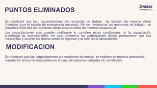 PUNTOS ELIMINADOS
Se priorizará que las capacitaciones y/o reuniones de trabajo se realicen de manera virtual
(mientras dure el estado de emergencia nacional). De ser necesarias las reuniones de trabajo, se
respetará Este tipo de reuniones serán programadas de manera excepcional.
Las capacitaciones solo pueden realizarse si cumplen estas condiciones: sí la capacitación
presencial es imprescindible, en todo momento los participantes deben permanecer con sus
mascarillas y lavarse las manos antes de ingresar y al salir de la capacitación.
MODIFICACION
Se priorizará que las capacitaciones y/o reuniones de trabajo se realicen de manera presencial,
respetando el uso de mascarillas en el caso de espacios cerrados sin ventilación.
 