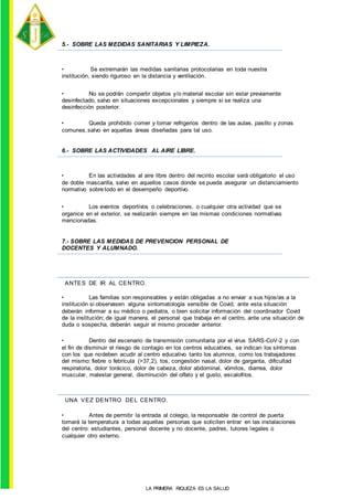 ANTES DE IR AL CENTRO.
UNA VEZ DENTRO DEL CENTRO.
5.- SOBRE LAS MEDIDAS SANITARIAS Y LIMPIEZA.
• Se extremarán las medidas sanitarias protocolarias en toda nuestra
institución, siendo riguroso en la distancia y ventilación.
• No se podrán compartir objetos y/o material escolar sin estar previamente
desinfectado, salvo en situaciones excepcionales y siempre si se realiza una
desinfección posterior.
• Queda prohibido comer y tomar refrigerios dentro de las aulas, pasillo y zonas
comunes,salvo en aquellas áreas diseñadas para tal uso.
6.- SOBRE LAS ACTIVIDADES AL AIRE LIBRE.
• En las actividades al aire libre dentro del recinto escolar será obligatorio el uso
de doble mascarilla, salvo en aquellos casos donde se pueda asegurar un distanciamiento
normativo sobre todo en el desempeño deportivo.
• Los eventos deportivos o celebraciones, o cualquier otra actividad que se
organice en el exterior, se realizarán siempre en las mismas condiciones normativas
mencionadas.
7.- SOBRE LAS MEDIDAS DE PREVENCION PERSONAL DE
DOCENTES Y ALUMNADO.
• Las familias son responsables y están obligadas a no enviar a sus hijos/as a la
institución si observasen alguna sintomatología sensible de Covid, ante esta situación
deberán informar a su médico o pediatra, o bien solicitar información del coordinador Covid
de la institución; de igual manera, el personal que trabaja en el centro, ante una situación de
duda o sospecha, deberán seguir el mismo proceder anterior.
• Dentro del escenario de transmisión comunitaria por el virus SARS-CoV-2 y con
el fin de disminuir el riesgo de contagio en los centros educativos, se indican los síntomas
con los que nodeben acudir al centro educativo tanto los alumnos, como los trabajadores
del mismo: fiebre o febrícula (>37,2), tos, congestión nasal, dolor de garganta, dificultad
respiratoria, dolor torácico, dolor de cabeza, dolor abdominal, vómitos, diarrea, dolor
muscular, malestar general, disminución del olfato y el gusto, escalofríos.
• Antes de permitir la entrada al colegio, la responsable de control de puerta
tomará la temperatura a todas aquellas personas que soliciten entrar en las instalaciones
del centro: estudiantes, personal docente y no docente, padres, tutores legales o
cualquier otro externo.
LA PRIMERA RIQUEZA ES LA SALUD
 