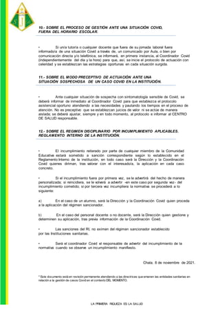 10.- SOBRE EL PROCESO DE GESTIÓN ANTE UNA SITUACIÓN COVID,
FUERA DEL HORARIO ESCOLAR.
• Si un/a tutor/a o cualquier docente que fuera de su jornada laboral fuera
informado/a de una situación Covid a través de, un comunicado por Aula, o bien por
comunicación directa y/o telefónica, se informará, en primera instancia, al Coordinador Covid
(independientemente del día y la hora) para que, así, se inicie el protocolo de actuación con
celeridad y se establezcan las estrategias oportunas en cada situación surgida.
11.- SOBRE EL MODO PRECEPTIVO DE ACTUACIÓN ANTE UNA
SITUACIÓN SOSPECHOSA DE UN CASO COVID EN LA INSTITUCIÓN.
• Ante cualquier situación de sospecha con sintomatología sensible de Covid, se
deberá informar de inmediato al Coordinador Covid para que establezca el protocolo
asistencial oportuno atendiendo a las necesidades y pautando los tiempos en el proceso de
atención. No es preceptivo que se establezcan juicios de valor ni se actúe de manera
aislada; se deberá ajustar, siempre y en todo momento, al protocolo e informar al CENTRO
DE SALUD responsable.
12.- SOBRE EL REGIMEN DISCIPLINARIO POR INCUMPLIMIENTO APLICABLES.
REGLAMENTO INTERNO DE LA INSTITUCIÓN.
• El incumplimiento reiterado por parte de cualquier miembro de la Comunidad
Educativa estará sometido a sanción correspondiente según lo establecido en el
Reglamento Interno de la institución, en todo caso será la Dirección y la Coordinación
Covid quienes diriman, tras valorar con el interesado/a, la aplicación en cada caso
concreto.
• Si el incumplimiento fuera por primera vez, se le advertirá del hecho de manera
personalizada; si reincidiera, se le volverá a advertir -en este caso por segunda vez- del
incumplimiento cometido; si por tercera vez incumpliera la normativa se procederá a lo
siguiente:
a) En el caso de un alumno, será la Dirección y la Coordinación Covid quien proceda
a la aplicación del régimen sancionador.
b) En el caso del personal docente o no docente, será la Dirección quien gestione y
determinen su aplicación, tras previa información de la Coordinación Covid.
• Las sanciones del RI, no eximen del régimen sancionador establecido
por las Instituciones sanitarias.
• Será el coordinador Covid el responsable de advertir del incumplimiento de la
normativa cuando se observe un incumplimiento manifiesto.
Chala, 8 de noviembre de 2021.
* Este documento está en revisión permanente atendiendo a las directrices que emanen las entidades sanitarias en
relación a la gestión de casos Covid en el contexto DEL MOMENTO.
LA PRIMERA RIQUEZA ES LA SALUD
 