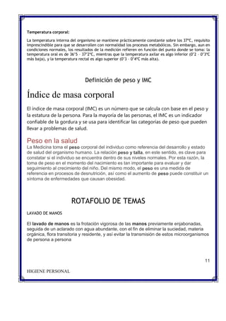 Temperatura corporal:
La temperatura interna del organismo se mantiene prácticamente constante sobre los 37ºC, requisito
imprescindible para que se desarrollen con normalidad los procesos metabólicos. Sin embargo, aun en
condiciones normales, los resultados de la medición refieren en función del punto donde se toma: la
temperatura oral es de 36’5 – 37’2ºC, mientras que la temperatura axilar es algo inferior (0’2 – 0’3ºC
más baja), y la temperatura rectal es algo superior (0’3 – 0’4ºC más alta).
Definición de peso y IMC
Índice de masa corporal
El índice de masa corporal (IMC) es un número que se calcula con base en el peso y
la estatura de la persona. Para la mayoría de las personas, el IMC es un indicador
confiable de la gordura y se usa para identificar las categorías de peso que pueden
llevar a problemas de salud.
Peso en la salud
La Medicina toma el peso corporal del individuo como referencia del desarrollo y estado
de salud del organismo humano. La relación peso y talla, en este sentido, es clave para
constatar si el individuo se encuentra dentro de sus niveles normales. Por esta razón, la
toma de peso en el momento del nacimiento es tan importante para evaluar y dar
seguimiento al crecimiento del niño. Del mismo modo, el peso es una medida de
referencia en procesos de desnutrición, así como el aumento de peso puede constituir un
síntoma de enfermedades que causan obesidad.
ROTAFOLIO DE TEMAS
LAVADO DE MANOS
El lavado de manos es la frotación vigorosa de las manos previamente enjabonadas,
seguida de un aclarado con agua abundante, con el fin de eliminar la suciedad, materia
orgánica, flora transitoria y residente, y así evitar la transmisión de estos microorganismos
de persona a persona
11
HIGIENE PERSONAL
 