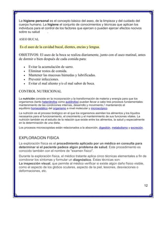 La higiene personal es el concepto básico del aseo, de la limpieza y del cuidado del
cuerpo humano. La higiene el conjunto de conocimientos y técnicas que aplican los
individuos para el control de los factores que ejercen o pueden ejercer efectos nocivos
sobre su salud .
ASEO BUCAL
Es el aseo de la cavidad bucal, dientes, encías y lengua.
OBJETIVOS: El aseo de la boca se realiza diariamente, junto con el aseo matinal, antes
de dormir o bien después de cada comida para:
 Evitar la acumulación de sarro.
 Eliminar restos de comida.
 Mantener las mucosas húmedas y lubrificadas.
 Prevenir infecciones.
 Evitar el mal aliento y/o el mal sabor de boca.
CONTROL NUTRICIONAL
La nutrición consiste en la incorporación y la transformación de materia y energía para que los
organismos (tanto heterótrofos como autótrofos) puedan llevar a cabo tres procesos fundamentales:
mantenimiento de las condiciones internas, desarrollo y movimiento,1
manteniendo el
equilibrio homeostático del organismo a nivel molecular y microscópico.
La nutrición es el proceso biológico en el que los organismos asimilan los alimentos y los líquidos
necesarios para el funcionamiento, el crecimiento y el mantenimiento de sus funciones vitales. La
nutrición también es el estudio de la relación que existe entre los alimentos, la salud y especialmente
en la determinación de una dieta.
Los procesos microscopistas están relacionados a la absorción, digestión, metabolismo y excreción.
EXPLORACION FISICA
La exploración física es el procedimiento aplicado por un médico en consulta para
determinar si el paciente padece algún problema de salud. Este procedimiento es
conocido también con el nombre de "examen físico".
Durante la exploración física, el médico tratante aplica cinco técnicas elementales a fin de
corroborar los síntomas y formular un diagnóstico. Estas técnicas son:
 La inspección visual, que permite al médico verificar si existe algún daño físico visible,
como el aspecto de los globos oculares, aspecto de la piel, lesiones, desviaciones o
deformaciones, etc.

12
 