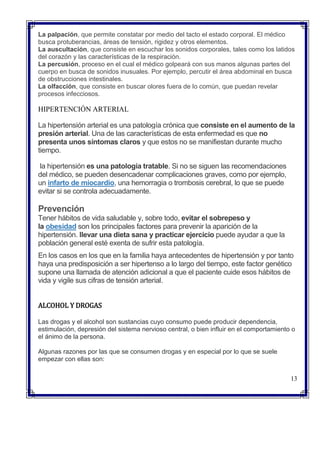  La palpación, que permite constatar por medio del tacto el estado corporal. El médico
busca protuberancias, áreas de tensión, rigidez y otros elementos.
 La auscultación, que consiste en escuchar los sonidos corporales, tales como los latidos
del corazón y las características de la respiración.
 La percusión, proceso en el cual el médico golpeará con sus manos algunas partes del
cuerpo en busca de sonidos inusuales. Por ejemplo, percutir el área abdominal en busca
de obstrucciones intestinales.
 La olfacción, que consiste en buscar olores fuera de lo común, que puedan revelar
procesos infecciosos.
HIPERTENCIÓN ARTERIAL
La hipertensión arterial es una patología crónica que consiste en el aumento de la
presión arterial. Una de las características de esta enfermedad es que no
presenta unos síntomas claros y que estos no se manifiestan durante mucho
tiempo.
la hipertensión es una patología tratable. Si no se siguen las recomendaciones
del médico, se pueden desencadenar complicaciones graves, como por ejemplo,
un infarto de miocardio, una hemorragia o trombosis cerebral, lo que se puede
evitar si se controla adecuadamente.
Prevención
Tener hábitos de vida saludable y, sobre todo, evitar el sobrepeso y
la obesidad son los principales factores para prevenir la aparición de la
hipertensión. llevar una dieta sana y practicar ejercicio puede ayudar a que la
población general esté exenta de sufrir esta patología.
En los casos en los que en la familia haya antecedentes de hipertensión y por tanto
haya una predisposición a ser hipertenso a lo largo del tiempo, este factor genético
supone una llamada de atención adicional a que el paciente cuide esos hábitos de
vida y vigile sus cifras de tensión arterial.
ALCOHOL Y DROGAS
Las drogas y el alcohol son sustancias cuyo consumo puede producir dependencia,
estimulación, depresión del sistema nervioso central, o bien influir en el comportamiento o
el ánimo de la persona.
Algunas razones por las que se consumen drogas y en especial por lo que se suele
empezar con ellas son:
13
 
