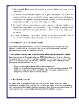 1. La curiosidad. Querer saber qué se siente al consumir drogas, qué puede pasar si
se prueban.
2. La presión. Querer sentirse aceptado en un grupo de amigos o de iguales. En
ocasiones el grupo consume alcohol o drogas y para pertenecer a ella hay que
consumirlas. La necesidad de pertenencia que se tiene se traduce entonces en
aceptar esta situación, pese a conocer el riesgo que conlleva.
3. La imitación. Intentar imitar estilos de personas a quien se admira y adaptarlos a la
personalidad de cada uno, personas que en muchas ocasiones se presentan como
victoriosas socialmente y que aparentemente se observa que no les afecta lo que
consumen.
4. El alivio de dolencias. Por el efecto obtenido, ya sea alivio en lo físico o en lo
emocional, disminución del cansancio, del hambre o de las tensiones.
ENFERMEDADES DE TRANSMISIÓN SEXUAL
Las enfermedades de transmisión sexual son infecciones que se contagian de una
persona a otra durante el sexo vaginal, anal u oral. Son muy comunes, y muchas
personas que las tienen no presentan síntomas
¿Cómo puedo evitar contraer una enfermedad o infección de transmisión sexual (
Las maneras más confiables de evitar una STD/STI es abstenerse de tener relaciones
sexuales o estar en una relación monógama estable con una pareja que se haya hecho
pruebas de detección y no esté infectada.1 Además, las siguientes medidas también
pueden ayudar para evitar las STD/STI:
 Conozca los antecedentes de salud de su pareja sexual.
 Hable con un profesional de la salud sobre sus riesgos y hágase pruebas de ETS
 Vacúnese contra los virus de la hepatitis A y B y el virus del papiloma humano
 Use preservativos de látex de manera correcta
PLANIFICASION FAMILIAR
La planificación familiar es el derecho de toda persona a decidir de manera libre y
responsable, sobre el número de hijos y el momento en que los tendrá; así como a recibir
información sobre el tema y los servicios necesarios. Este derecho es independiente del
sexo, la preferencia sexual, edad y el estado social o legal de las personas.
14
 