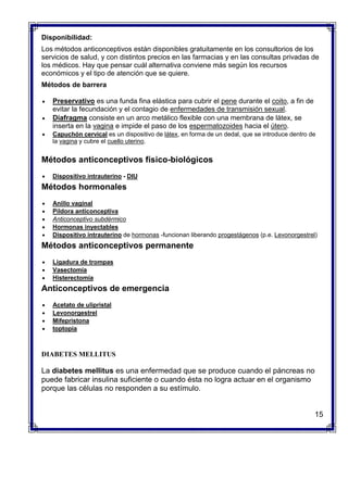 Disponibilidad:
Los métodos anticonceptivos están disponibles gratuitamente en los consultorios de los
servicios de salud, y con distintos precios en las farmacias y en las consultas privadas de
los médicos. Hay que pensar cuál alternativa conviene más según los recursos
económicos y el tipo de atención que se quiere.
Métodos de barrera
 Preservativo es una funda fina elástica para cubrir el pene durante el coito, a fin de
evitar la fecundación y el contagio de enfermedades de transmisión sexual.
 Diafragma consiste en un arco metálico flexible con una membrana de látex, se
inserta en la vagina e impide el paso de los espermatozoides hacia el útero.
 Capuchón cervical es un dispositivo de látex, en forma de un dedal, que se introduce dentro de
la vagina y cubre el cuello uterino.
Métodos anticonceptivos físico-biológicos
 Dispositivo intrauterino - DIU
Métodos hormonales
 Anillo vaginal
 Píldora anticonceptiva
 Anticonceptivo subdérmico
 Hormonas inyectables
 Dispositivo intrauterino de hormonas -funcionan liberando progestágenos (p.e. Levonorgestrel)
Métodos anticonceptivos permanente
 Ligadura de trompas
 Vasectomía
 Histerectomía
Anticonceptivos de emergencia
 Acetato de ulipristal
 Levonorgestrel
 Mifepristona
 toptopia
DIABETES MELLITUS
La diabetes mellitus es una enfermedad que se produce cuando el páncreas no
puede fabricar insulina suficiente o cuando ésta no logra actuar en el organismo
porque las células no responden a su estímulo.
15
 
