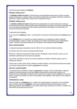 Hay dos tipos principales de diabetes:
Diabetes mellitus tipo 1
La diabetes mellitus de tipo1 es frecuente que se diagnostique antes de los 35 años, aunque
puede presentarse a cualquier edad. Las células del páncreas encargadas de fabricar insulina se
destruyen y dejan de generarla. Suele tener una aparición brusca.
Diabetes mellitus tipo 2
La diabetes mellitus de tipo2 habitualmente se diagnostica en la edad media de la vida (por
encima de los 40 años), aunque existen casos infrecuentes en jóvenes. Se produce esencialmente
por una progresiva resistencia de las células (especialmente del hígado y los músculos) a la
acción de la insulina producida.
Tratamiento de la diabetes
En el caso de la diabetes de tipo 1, el tratamiento es siempre la administración de insulina de por
vida.
En la diabetes tipo 2, en general, se puede empezar por un programa de dieta y ejercicio
cardiosaludables. Si esto no basta, es posible que el médico recomiende tomar antidiabéticos
orales. Cuando los fármacos tampoco son suficientes, será necesario añadir insulina.
Dieta cardiosaludable
 La ingesta de grasas saturadas ha de ser inferior al 7 por ciento del total de calorías.
 El aceite de oliva tiene que ser la grasa predominante.
 Disminuir o eliminar las grasas de origen animal: mantequilla, crema de leche, tocino, etc. Es
preferible sustituirlas por el consumo de pescado.
 Las carnes, pescados y huevos son ricos en proteínas y también contienen grasas, pero no
hidratos de carbono.
 Comer poco y varias veces al día, evitando comidas copiosas y los azúcares de absorción rápida
que elevan bruscamente los niveles de glucosa en la sangre.
Ejercicio cardiosaludable
La actividad física controla los niveles de glucemia en sangre, reduce el sobrepeso, mejora la
calidad de vida del paciente y evita las posibles complicaciones que puedan surgir por el
desarrollo de la enfermedad. El ejercicio físico ideal para la mayoría de los diabéticos es caminar,
correr o montar en bicicleta. En caso de neuropatía o pie diabético, evitar ejercicios con riesgo de
traumatismo.
Antidiabéticos orales
Sólo son útiles en la diabetes tipo 2. Cuando con la alimentación y el ejercicio no es suficiente
para controlar este tipo de diabetes, se recurre a diferentes fármacos que ayudan a que el
páncreas produzca más insulina o a que actúe mejor la que produce por sí mismo, o ayudan a la
eliminación de la glucosa por la orina.
16
 