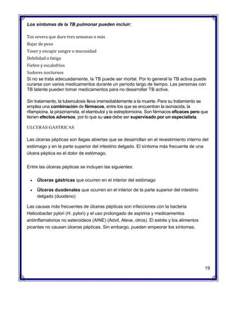 Los síntomas de la TB pulmonar pueden incluir:
 Tos severa que dure tres semanas o más
 Bajar de peso
 Toser y escupir sangre o mucosidad
 Debilidad o fatiga
 Fiebre y escalofríos
 Sudores nocturnos
Si no se trata adecuadamente, la TB puede ser mortal. Por lo general la TB activa puede
curarse con varios medicamentos durante un período largo de tiempo. Las personas con
TB latente pueden tomar medicamentos para no desarrollar TB activa.
Sin tratamiento, la tuberculosis lleva irremediablemente a la muerte. Para su tratamiento se
emplea una combinación de fármacos, entre los que se encuentran la isoniacida, la
rifampicina, la pirazinamida, el etambutol y la estreptomicina. Son fármacos eficaces pero que
tienen efectos adversos, por lo que su uso debe ser supervisado por un especialista.
ULCERAS GASTRICAS
Las úlceras pépticas son llagas abiertas que se desarrollan en el revestimiento interno del
estómago y en la parte superior del intestino delgado. El síntoma más frecuente de una
úlcera péptica es el dolor de estómago.
Entre las úlceras pépticas se incluyen las siguientes:
 Úlceras gástricas que ocurren en el interior del estómago
 Úlceras duodenales que ocurren en el interior de la parte superior del intestino
delgado (duodeno)
Las causas más frecuentes de úlceras pépticas son infecciones con la bacteria
Helicobacter pylori (H. pylori) y el uso prolongado de aspirina y medicamentos
antiinflamatorios no esteroideos (AINE) (Advil, Aleve, otros). El estrés y los alimentos
picantes no causan úlceras pépticas. Sin embargo, pueden empeorar los síntomas.
19
 