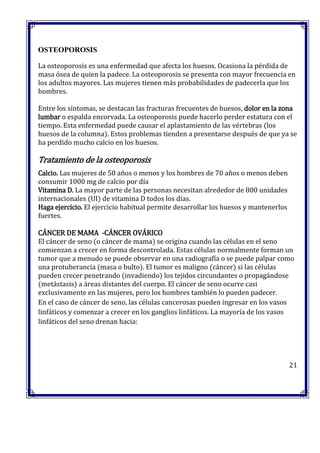OSTEOPOROSIS
La osteoporosis es una enfermedad que afecta los huesos. Ocasiona la pérdida de
masa ósea de quien la padece. La osteoporosis se presenta con mayor frecuencia en
los adultos mayores. Las mujeres tienen más probabilidades de padecerla que los
hombres.
Entre los síntomas, se destacan las fracturas frecuentes de huesos, dolor en la zona
lumbar o espalda encorvada. La osteoporosis puede hacerlo perder estatura con el
tiempo. Esta enfermedad puede causar el aplastamiento de las vértebras (los
huesos de la columna). Estos problemas tienden a presentarse después de que ya se
ha perdido mucho calcio en los huesos.
Tratamiento de la osteoporosis
Calcio. Las mujeres de 50 años o menos y los hombres de 70 años o menos deben
consumir 1000 mg de calcio por día
Vitamina D. La mayor parte de las personas necesitan alrededor de 800 unidades
internacionales (UI) de vitamina D todos los días.
Haga ejercicio. El ejercicio habitual permite desarrollar los huesos y mantenerlos
fuertes.
CÁNCER DE MAMA -CÁNCER OVÁRICO
El cáncer de seno (o cáncer de mama) se origina cuando las células en el seno
comienzan a crecer en forma descontrolada. Estas células normalmente forman un
tumor que a menudo se puede observar en una radiografía o se puede palpar como
una protuberancia (masa o bulto). El tumor es maligno (cáncer) si las células
pueden crecer penetrando (invadiendo) los tejidos circundantes o propagándose
(metástasis) a áreas distantes del cuerpo. El cáncer de seno ocurre casi
exclusivamente en las mujeres, pero los hombres también lo pueden padecer.
En el caso de cáncer de seno, las células cancerosas pueden ingresar en los vasos
linfáticos y comenzar a crecer en los ganglios linfáticos. La mayoría de los vasos
linfáticos del seno drenan hacia:
21
 