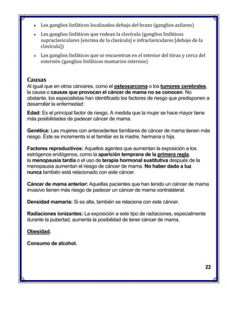  Los ganglios linfáticos localizados debajo del brazo (ganglios axilares)
 Los ganglios linfáticos que rodean la clavícula (ganglios linfáticos
supraclaviculares [encima de la clavícula] e infraclaviculares [debajo de la
clavícula])
 Los ganglios linfáticos que se encuentran en el interior del tórax y cerca del
esternón (ganglios linfáticos mamarios internos)
Causas
Al igual que en otros cánceres, como el osteosarcoma o los tumores cerebrales,
la causa o causas que provocan el cáncer de mama no se conocen. No
obstante, los especialistas han identificado los factores de riesgo que predisponen a
desarrollar la enfermedad:
 Edad: Es el principal factor de riesgo. A medida que la mujer se hace mayor tiene
más posibilidades de padecer cáncer de mama.
 Genética: Las mujeres con antecedentes familiares de cáncer de mama tienen más
riesgo. Éste se incrementa si el familiar es la madre, hermana o hija.
 Factores reproductivos: Aquellos agentes que aumentan la exposición a los
estrógenos endógenos, como la aparición temprana de la primera regla,
la menopausia tardía o el uso de terapia hormonal sustitutiva después de la
menopausia aumentan el riesgo de cáncer de mama. No haber dado a luz
nunca también está relacionado con este cáncer.
 Cáncer de mama anterior: Aquellas pacientes que han tenido un cáncer de mama
invasivo tienen más riesgo de padecer un cáncer de mama contralateral.
 Densidad mamaria: Si es alta, también se relaciona con este cáncer.
 Radiaciones ionizantes: La exposición a este tipo de radiaciones, especialmente
durante la pubertad, aumenta la posibilidad de tener cáncer de mama.
 Obesidad.
 Consumo de alcohol.
22
 