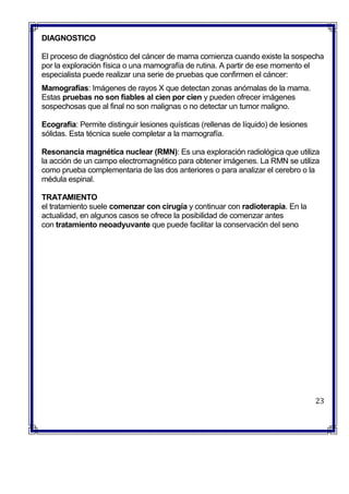 DIAGNOSTICO
El proceso de diagnóstico del cáncer de mama comienza cuando existe la sospecha
por la exploración física o una mamografía de rutina. A partir de ese momento el
especialista puede realizar una serie de pruebas que confirmen el cáncer:
 Mamografías: Imágenes de rayos X que detectan zonas anómalas de la mama.
Estas pruebas no son fiables al cien por cien y pueden ofrecer imágenes
sospechosas que al final no son malignas o no detectar un tumor maligno.
 Ecografía: Permite distinguir lesiones quísticas (rellenas de líquido) de lesiones
sólidas. Esta técnica suele completar a la mamografía.
 Resonancia magnética nuclear (RMN): Es una exploración radiológica que utiliza
la acción de un campo electromagnético para obtener imágenes. La RMN se utiliza
como prueba complementaria de las dos anteriores o para analizar el cerebro o la
médula espinal.

 TRATAMIENTO
el tratamiento suele comenzar con cirugía y continuar con radioterapia. En la
actualidad, en algunos casos se ofrece la posibilidad de comenzar antes
con tratamiento neoadyuvante que puede facilitar la conservación del seno
23
 