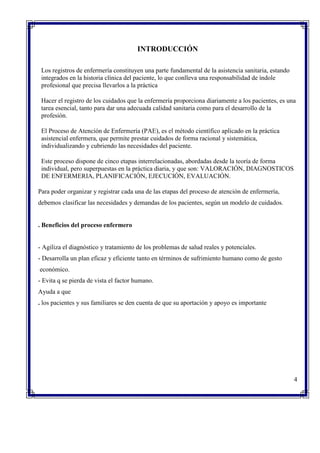 INTRODUCCIÓN
Los registros de enfermería constituyen una parte fundamental de la asistencia sanitaria, estando
integrados en la historia clínica del paciente, lo que conlleva una responsabilidad de índole
profesional que precisa llevarlos a la práctica
Hacer el registro de los cuidados que la enfermería proporciona diariamente a los pacientes, es una
tarea esencial, tanto para dar una adecuada calidad sanitaria como para el desarrollo de la
profesión.
El Proceso de Atención de Enfermería (PAE), es el método científico aplicado en la práctica
asistencial enfermera, que permite prestar cuidados de forma racional y sistemática,
individualizando y cubriendo las necesidades del paciente.
Este proceso dispone de cinco etapas interrelacionadas, abordadas desde la teoría de forma
individual, pero superpuestas en la práctica diaria, y que son: VALORACIÓN, DIAGNOSTICOS
DE ENFERMERIA, PLANIFICACIÓN, EJECUCIÓN, EVALUACIÓN.
Para poder organizar y registrar cada una de las etapas del proceso de atención de enfermería,
debemos clasificar las necesidades y demandas de los pacientes, según un modelo de cuidados.
. Beneficios del proceso enfermero
- Agiliza el diagnóstico y tratamiento de los problemas de salud reales y potenciales.
- Desarrolla un plan eficaz y eficiente tanto en términos de sufrimiento humano como de gesto
económico.
- Evita q se pierda de vista el factor humano.
Ayuda a que
. los pacientes y sus familiares se den cuenta de que su aportación y apoyo es importante
4
 
