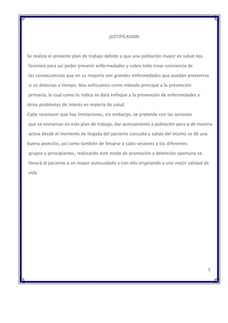JUSTIFICASION
Se realiza el presente plan de trabajo debido a que una población mayor en salud nos
favorece para así poder prevenir enfermedades y sobre todo crear conciencia de
las consecuencias que en su mayoría son grandes enfermedades que puedan prevenirse
si se detectan a tiempo. Nos enfocamos como método principal a la prevención
primaria, lo cual como lo indica se dará enfoque a la prevención de enfermedades y
otros problemas de interés en materia de salud
Cabe reconocer que hay limitaciones, sin embargo, se pretende con las acciones
que se enmarcan en este plan de trabajo, dar acercamiento a población para q de manera
activa desde el momento de llegada del paciente consulta y salida del mismo se dé una
buena atención, así como también de llevarse a cabo sesiones a los diferentes
grupos y principiantes, realizando este modo de promoción y detención oportuna se
llevará al paciente a un mayor autocuidado y con ello originando a una mejor calidad de
vida
5
 