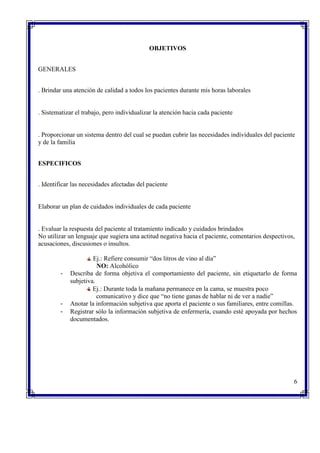 OBJETIVOS
GENERALES
. Brindar una atención de calidad a todos los pacientes durante mis horas laborales
. Sistematizar el trabajo, pero individualizar la atención hacia cada paciente
. Proporcionar un sistema dentro del cual se puedan cubrir las necesidades individuales del paciente
y de la familia
ESPECIFICOS
. Identificar las necesidades afectadas del paciente
Elaborar un plan de cuidados individuales de cada paciente
. Evaluar la respuesta del paciente al tratamiento indicado y cuidados brindados
No utilizar un lenguaje que sugiera una actitud negativa hacia el paciente, comentarios despectivos,
acusaciones, discusiones o insultos.
Ej.: Refiere consumir “dos litros de vino al día”
NO: Alcohólico
- Describa de forma objetiva el comportamiento del paciente, sin etiquetarlo de forma
subjetiva.
Ej.: Durante toda la mañana permanece en la cama, se muestra poco
comunicativo y dice que “no tiene ganas de hablar ni de ver a nadie”
- Anotar la información subjetiva que aporta el paciente o sus familiares, entre comillas.
- Registrar sólo la información subjetiva de enfermería, cuando esté apoyada por hechos
documentados.
6
 