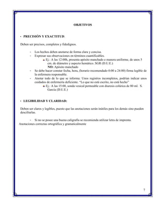 OBJETIVOS
• PRECISIÓN Y EXACTITUD:
Deben ser precisos, completos y fidedignos.
- Los hechos deben anotarse de forma clara y concisa.
- Expresar sus observaciones en términos cuantificables.
Ej.: A las 12:00h, presenta apósito manchado e manera uniforme, de unos 5
cm. de diámetro y aspecto hemático. SGR (D.U.E.)
NO: Apósito manchado
- Se debe hacer constar fecha, hora, (horario recomendado 0:00 a 24:00) firma legible de
la enfermera responsable.
- Anotar todo de lo que se informa: Unos registros incompletos, podrían indicar unos
cuidados de enfermería deficiente. “Lo que no está escrito, no está hecho”
Ej.: A las 15:00, sonda vesical permeable con diuresis colúrica de 80 ml. S.
García (D.U.E.)
• LEGIBILIDAD Y CLARIDAD:
Deben ser claros y legibles, puesto que las anotaciones serán inútiles para los demás sino pueden
descifrarlas.
- Si no se posee una buena caligrafía se recomienda utilizar letra de imprenta.
Anotaciones correctas ortográfica y gramaticalmente
7
 