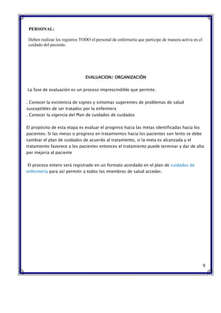 PERSONAL:
Deben realizar los registros TODO el personal de enfermería que participe de manera activa en el
cuidado del paciente.
EVALUACION/ ORGANIZACIÓN
La fase de evaluación es un proceso imprescindible que permite.
. Conocer la existencia de signos y síntomas sugerentes de problemas de salud
susceptibles de ser tratados por la enfermera
. Conocer la vigencia del Plan de cuidados de cuidados
El propósito de esta etapa es evaluar el progreso hacia las metas identificadas hacia los
pacientes. Si las metas o progreso en tratamientos hacia los pacientes son lento se debe
cambiar el plan de cuidados de acuerdo al tratamiento, si la meta es alcanzada y el
tratamiento favorece a los pacientes entonces el tratamiento puede terminar y dar de alta
por mejoría al paciente
El proceso entero será registrado en un formato acordado en el plan de cuidados de
enfermería para así permitir a todos los miembros de salud acceder.
9
 