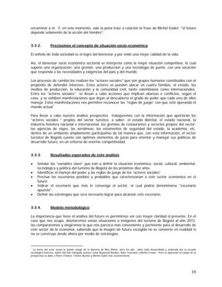 10
encaminar a él. Y, en este momento, vale la pena traer a colación la frase de Michel Godet: "el futuro
depende solamente de la acción del hombre".
3.3.2. Precisemos el concepto de situación socio-económica
El anhelo de toda sociedad es el logro del bienestar y por ende una mejor calidad de la vida.
Así, el bienestar socio económico sectorial se interpreta como la mejor situación competitiva, lo cual
supone una organización, una gestión, una producción y una tecnología de punta, con una vocación
que responda a las necesidades y exigencias del país y del mundo.
Los procesos de cambio los realizan los "actores sociales" que son grupos humanos constituidos con el
propósito de defender intereses. Estos actores se pueden ubicar en cuatro familias: el estado, los
medios de producción, la educación y la comunidad civil, tanto colombianos como internacionales.
Entre los "actores sociales" se llevan a cabo acciones que implican alianzas o conflictos, según el
caso, y se exhiben manifestaciones que dejan al descubierto el grado de poder que cada uno de ellos
maneja. Estas manifestaciones nos permiten reconocer las “reglas de juego” con que está operando el
mundo actual*
.
Para llevar a cabo nuestro análisis prospectivo trabajaremos con la información que aportarán los
“actores sociales “ propios del sector turístico, a saber: el estado distrital, el estado nacional, la
industria hotelera nacional e internacional, los gremios de restaurantes y servicios propios del sector,
las agencias de viajes, las aerolíneas, los estamentos de seguridad del estado, la academia, etc.
dentro de un ambiente ampliamente participativo de tal manera que, con esta información, el sector
turístico de Bogotá cuente con óptimos elementos de juicio para orientar y manejar sus políticas de
desarrollo futuro, en un entorno de enorme competitividad.
3.3.3. Resultados esperados de este análisis
• Señalar las “variables clave” que irán a definir la situación económica, social, cultural, ambiental,
tecnológica y política del turismo de Bogotá de los próximos diez años.
• Identificar el manejo del poder y las reglas de juego de los “actores sociales”
• Precisar los escenarios posibles y probables que caracterizarían a este sector económico en el
futuro
• Indicar el escenario que más le convenga al sector, el cual podría denominarse "escenario
apuesta".
• Definir las estrategias que será necesario lograr para alcanzar este escenario.
3.3.4. Modelo metodológico
La importancia que tiene el análisis del futuro es permitirnos ver con mayor claridad el presente. En el
caso que nos ocupa, diseñaremos varias situaciones o imágenes del turismo de Bogotá al año 2015,
las compararemos y elegiremos la que nos parezca más conveniente y pertinente para el desarrollo de
este sector de la economía, sabiendo que la imagen de futuro escogida no se convierte en realidad si
no se construye desde ahora por medio de estrategias.
*
La teoría del actor social se puede colegir de la doctrina de Max Weber, pero ha sido sobre todo desarrollada y analizada por la escuela
sociológica francesa. Sobre ella han trabajado autores como Raymond Boudon, Alain Tourraine y Michel Crozier. Pero su aplicación al campo de la
prospectiva se debe a Pierre Fréderic Tenière Buchot y Michel Godet más recientemente.
 