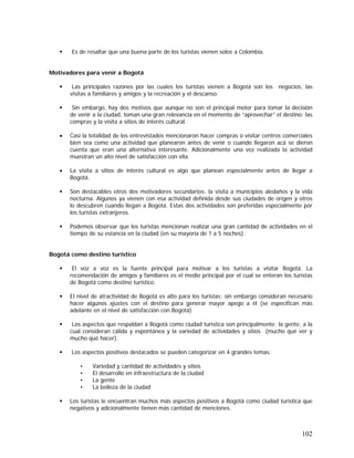 102
Es de resaltar que una buena parte de los turistas vienen solos a Colombia.
Motivadores para venir a Bogotá
Las principales razones por las cuales los turistas vienen a Bogotá son los negocios, las
visitas a familiares y amigos y la recreación y el descanso.
Sin embargo, hay dos motivos que aunque no son el principal motor para tomar la decisión
de venir a la ciudad, toman una gran relevancia en el momento de “aprovechar” el destino: las
compras y la visita a sitios de interés cultural.
• Casi la totalidad de los entrevistados mencionaron hacer compras o visitar centros comerciales
bien sea como una actividad que planearon antes de venir o cuando llegaron acá se dieron
cuenta que eran una alternativa interesante. Adicionalmente una vez realizada la actividad
muestran un alto nivel de satisfacción con ella.
• La visita a sitios de interés cultural es algo que planean especialmente antes de llegar a
Bogotá.
Son destacables otros dos motivadores secundarios: la visita a municipios aledaños y la vida
nocturna. Algunos ya vienen con esa actividad definida desde sus ciudades de origen y otros
lo descubren cuando llegan a Bogotá. Estas dos actividades son preferidas especialmente por
los turistas extranjeros.
Podemos observar que los turistas mencionan realizar una gran cantidad de actividades en el
tiempo de su estancia en la ciudad (en su mayoría de 1 a 5 noches).
Bogotá como destino turístico
El voz a voz es la fuente principal para motivar a los turistas a visitar Bogotá. La
recomendación de amigos y familiares es el medio principal por el cual se enteran los turistas
de Bogotá como destino turístico.
El nivel de atractividad de Bogotá es alto para los turistas; sin embargo consideran necesario
hacer algunos ajustes con el destino para generar mayor apego a él (se especifican más
adelante en el nivel de satisfacción con Bogotá)
Los aspectos que respaldan a Bogotá como ciudad turística son principalmente: la gente, a la
cual consideran cálida y espontánea y la variedad de actividades y sitios (mucho qué ver y
mucho qué hacer).
Los aspectos positivos destacados se pueden categorizar en 4 grandes temas:
• Variedad y cantidad de actividades y sitios
• El desarrollo en infraestructura de la ciudad
• La gente
• La belleza de la ciudad
Los turistas le encuentran muchos más aspectos positivos a Bogotá como ciudad turística que
negativos y adicionalmente tienen más cantidad de menciones.
 