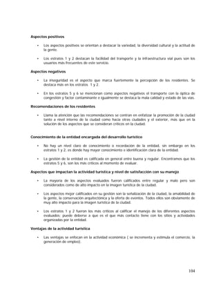 104
Aspectos positivos
• Los aspectos positivos se orientan a destacar la variedad, la diversidad cultural y la actitud de
la gente.
• Los estratos 1 y 2 destacan la facilidad del transporte y la infraestructura vial pues son los
usuarios más frecuentes de este servicio.
Aspectos negativos
• La inseguridad es el aspecto que marca fuertemente la percepción de los residentes. Se
destaca más en los estratos 1 y 2.
• En los estratos 5 y 6 se mencionan como aspectos negativos el transporte con la óptica de
congestión y factor contaminante e igualmente se destaca la mala calidad y estado de las vías.
Recomendaciones de los residentes
• Llama la atención que las recomendaciones se centran en enfatizar la promoción de la ciudad
tanto a nivel interno de la ciudad como hacia otras ciudades y el exterior, más que en la
solución de los aspectos que se consideran críticos en la ciudad.
Conocimiento de la entidad encargada del desarrollo turístico
• No hay un nivel claro de conocimiento o recordación de la entidad, sin embargo en los
estratos 1 y 2, es donde hay mayor conocimiento e identificación clara de la entidad.
• La gestión de la entidad es calificada en general entre buena y regular. Encontramos que los
estratos 5 y 6, son los más críticos al momento de evaluar.
Aspectos que impactan la actividad turística y nivel de satisfacción con su manejo
• La mayoría de los aspectos evaluados fueron calificados entre regular y malo pero son
considerados como de alto impacto en la imagen turística de la ciudad.
• Los aspectos mejor calificados en su gestión son la señalización de la ciudad, la amabilidad de
la gente, la conservación arquitectónica y la oferta de eventos. Todos ellos son obviamente de
muy alto impacto para la imagen turística de la ciudad.
• Los estratos 1 y 2 fueron los más críticos al calificar el manejo de los diferentes aspectos
evaluados; puede deberse a que es el que más contacto tiene con los sitios y actividades
organizadas por la entidad.
Ventajas de la actividad turística
• Las ventajas se enfocan en la actividad económica ( se incrementa y estimula el comercio, la
generación de empleo).
 