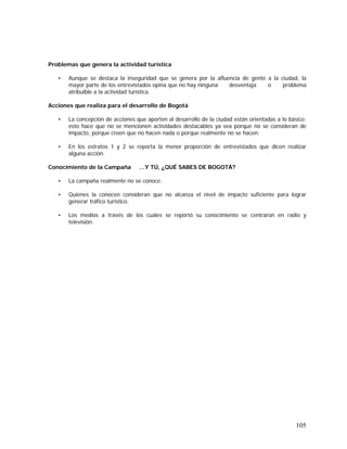 105
Problemas que genera la actividad turística
• Aunque se destaca la inseguridad que se genera por la afluencia de gente a la ciudad, la
mayor parte de los entrevistados opina que no hay ninguna desventaja o problema
atribuible a la actividad turística.
Acciones que realiza para el desarrollo de Bogotá
• La concepción de acciones que aporten al desarrollo de la ciudad están orientadas a lo básico;
esto hace que no se mencionen actividades destacables ya sea porque no se consideran de
impacto, porque creen que no hacen nada o porque realmente no se hacen.
• En los estratos 1 y 2 se reporta la menor proporción de entrevistados que dicen realizar
alguna acción.
Conocimiento de la Campaña …Y TÚ, ¿QUÉ SABES DE BOGOTÁ?
• La campaña realmente no se conoce.
• Quienes la conocen consideran que no alcanza el nivel de impacto suficiente para lograr
generar tráfico turístico.
• Los medios a través de los cuales se reportó su conocimiento se centraron en radio y
televisión.
 