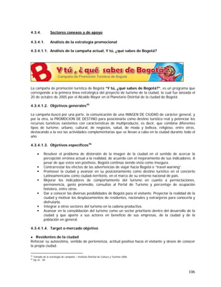 106
4.3.4. Sectores conexos y de apoyo
4.3.4.1. Análisis de la estrategia promocional
4.3.4.1.1. Análisis de la campaña actual, Y tú, ¿qué sabes de Bogotá?
La campaña de promoción turística de Bogotá “Y tú, ¿qué sabes de Bogotá?”, es un programa que
corresponde a la primera línea estratégica del proyecto de turismo de la ciudad, la cual fue lanzada el
20 de octubre de 2005 por el Alcalde Mayor en el Planetario Distrital de la ciudad de Bogotá.
4.3.4.1.2. Objetivos generales45
La campaña buscó por una parte, la comunicación de una IMAGEN DE CIUDAD de carácter general, y
por la otra, la PROMOCION DE DESTINO para posicionarla como destino turístico real y potenciar los
recursos turísticos existentes con características de multiproducto, es decir, que combina diferentes
tipos de turismo: urbano, cultural, de negocios, salud, de moda y belleza, religioso, entre otros,
destacando a la vez las actividades complementarias que se llevan a cabo en la ciudad durante todo el
año.
4.3.4.1.3. Objetivos específicos46
• Resolver el problema de distorsión de la imagen de la ciudad en el sentido de acercar la
percepción errónea actual a la realidad, de acuerdo con el mejoramiento de sus indicadores. A
pesar de que estos son positivos, Bogotá continúa siendo vista como insegura.
Contrarrestar los efectos de las advertencias de viajar hacia Bogotá o “travel warning”.
Promover la ciudad y avanzar en su posicionamiento como destino turístico en el concierto
Latinoamericano como ciudad–territorio, en el marco de su entorno nacional de país.
Mejorar los indicadores de comportamiento del turismo en cuanto a pernoctaciones,
permanencia, gasto promedio, consultas al Portal de Turismo y porcentaje de ocupación
hotelera, entre otros.
Dar a conocer las diversas posibilidades de Bogotá para el visitante. Proyectar la realidad de la
ciudad y motivar los desplazamientos de residentes, nacionales y extranjeros para conocerla y
disfrutarla.
Integrar a otros sectores del turismo en la cadena productiva.
Avanzar en la consolidación del turismo como un sector prioritario dentro del desarrollo de la
ciudad y que aporte a sus actores en beneficio de sus empresas, de la ciudad y de la
población en general.
4.3.4.1.4. Target o mercado objetivo
● Residentes de la ciudad
Reforzar su autoestima, sentido de pertenencia, actitud positiva hacia el visitante y deseo de conocer
la propia ciudad.
45
Tomado de la estrategia de campaña – Instituto Distrital de Cultura y Turismo 2006
46
Op cit . 50
 