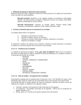 107
● Población localizada en diferentes sitios emisores
Motivar la decisión de viajar a Bogotá en función de la oferta presente en la ciudad y del conocimiento
de los mercados con varios propósitos:
Mercado nacional: Residentes en las ciudades capitales con prioridad en Barranquilla,
Medellín, Cali, Bucaramanga y Cartagena. Poblaciones menores en la región central (Meta,
Boyacá y Cundinamarca) y el Eje Cafetero.
Mercado internacional: residentes en Ecuador, México, Panamá, Florida (USA),
Venezuela y Centroamérica; Argentina y Chile; España, Alemania e Italia.
● Turistas y visitantes que ya se encuentran en la ciudad
La campaña debía motivar a lo siguiente:
♦ Prolongar su permanencia en noches.
♦ Recorrer la ciudad y conocer sus atractivos.
♦ Participar en eventos empresariales, culturales, deportivos o recreativos.
♦ Regresar con familiares o amigos.
Es importante considerar que además de los residentes, visitantes y turistas nacionales y extranjeros
se tuvieran en cuenta los usuarios de la red internet a nivel mundial.
4.3.4.1.5. Productos de la campaña
La campaña de promoción de Bogotá “Y tú, ¿qué sabes de Bogotá?” abarca once (11) aspectos
que ofrece la ciudad sobre los cuales se diseñaron las piezas promocionales, los productos turísticos y
se desarrolla la promoción de la ciudad.
– NEGOCIOS
– CULTURA
– EVENTOS, CONGRESOS Y CONVENCIONES
– SALUD
– EDUCACION
– COMPRAS
– GASTRONOMIA
– RELIGION
– BOGOTA – REGION
– VIDA NOCTURNA
– NATURALEZA, RECREACION Y DEPORTE
4.3.4.1.6. Plan de medios - Presupuesto de la campaña
El presupuesto asignado para la campaña hasta el momento es de $ 1.567.400.000, los cuales se han
distribuido según el plan de medios que fue desarrollado tanto a nivel nacional como internacional.
El desarrollo del plan de medios durante los meses de noviembre, diciembre del 2005 y enero del
2006 para la campaña, se adelantó en los siguientes medios:
• Televisión: nacional e internacional con 482 comerciales de 30 segundos.
• TV aeropuertos: 134 pantallas comerciales de 30 segundos, 1.680 al mes en aeropuertos de
Bogotá, Medellín y Cali.
• Revista: pauta el 12 revistas de circulación nacional como internacional.
 