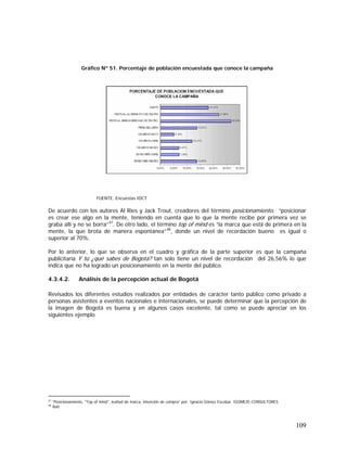 109
Gráfico Nº 51. Porcentaje de población encuestada que conoce la campaña
FUENTE. Encuestas IDCT
De acuerdo con los autores Al Ries y Jack Trout, creadores del término posicionamiento, “posicionar
es crear ese algo en la mente, teniendo en cuenta que lo que la mente recibe por primera vez se
graba allí y no se borra”47
. De otro lado, el término top of mind es “la marca que está de primera en la
mente, la que brota de manera espontánea”48
, donde un nivel de recordación bueno es igual o
superior al 70%.
Por lo anterior, lo que se observa en el cuadro y gráfica de la parte superior es que la campaña
publicitaria Y tú ¿qué sabes de Bogotá? tan solo tiene un nivel de recordación del 26,56% lo que
indica que no ha logrado un posicionamiento en la mente del público.
4.3.4.2. Análisis de la percepción actual de Bogotá
Revisados los diferentes estudios realizados por entidades de carácter tanto público como privado a
personas asistentes a eventos nacionales e internacionales, se puede determinar que la percepción de
la imagen de Bogotá es buena y en algunos casos excelente, tal como se puede apreciar en los
siguientes ejemplo
47
“Posicionamiento, "Top of mind", lealtad de marca, intención de compra” por: Ignacio Gómez Escobar. IGOMEZE-CONSULTORES
48
Ibid
 