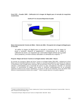 111
Feria FITE – Ecuador 2005 - Calificación de la imagen de Bogotá para el mercado de mayoristas
ecuatorianos
Gráfico Nº 54. Encuesta Mayoristas Ecuador
Bolsa Internacional de Turismo de Milán - febrero de 2006 - Percepción de la imagen de Bogotá para
el mercado
“Al calificar la imagen de Bogotá para su mercado se encontró entre los rangos de
buena y excelente. Respecto al equipamiento e infraestructura de la ciudad la
calificación fue buena. Los mayoristas que comercializan Bogotá afirman que la ciudad
ofrece productos y servicios turísticos adecuados a la demanda de la empresa.” 50
Proyecto “Mejora del Sector Turismo en la Región Andina” 2002-2004 - Mazars
De acuerdo con el proyecto “Mejora del Sector Turismo en la Región Andina 2002-2004”, realizado por la firma
Mazars para la Comunidad Andina de Fomento, “Bogotá se caracteriza principalmente como destino de congresos
y convenciones y por la amplia oferta comercial y de ocio del mismo. Posee, por otro lado, singulares atractivos
culturales y potencialidades para el desarrollo del turismo de salud, principalmente orientado a la demanda
nacional. La caracterización de Bogotá como destino se diferencia considerablemente de los principales
segmentos turísticos de los clusters colombianos. La puesta en valor de los elementos únicos del destino debe
favorecer el posicionamiento turístico de la ciudad”51
. Como se puede observar en la gráfica siguiente:
50
Tomado de Instituto Distrital de Cultura y Turismo. Subdirección de Turismo. Documento Bolsa Internacional de Turismo de Milán - febrero de
2006. Percepción del destino Bogotá. Pág. 4
51
Presentación del Proyecto “Mejora del Sector Turismo en la Región Andina” 2002-2004 - Mazars
 