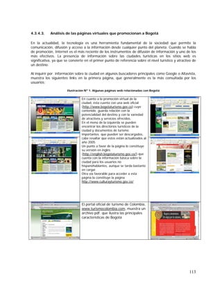 113
4.3.4.3. Análisis de las páginas virtuales que promocionan a Bogotá
En la actualidad, la tecnología es una herramienta fundamental de la sociedad que permite la
comunicación, difusión y acceso a la información desde cualquier punto del planeta. Cuando se habla
de promoción, Internet es el más reciente de los instrumentos de difusión de información y uno de los
más efectivos. La presencia de información sobre las ciudades turísticas en los sitios web es
significativa, ya que se convierte en el primer punto de referencia sobre el nivel turístico y atractivo de
un destino.
Al inquirir por información sobre la ciudad en algunos buscadores principales como Google o Altavista,
muestra los siguientes links en la primera página, que generalmente es la más consultada por los
usuarios:
Ilustración Nº 1. Algunas páginas web relacionadas con Bogotá
En cuanto a la promoción virtual de la
ciudad, ésta cuenta con una web oficial
(http://www.bogotaturismo.gov.co) cuyo
contenido guarda relación con la
potencialidad del destino y con la variedad
de atractivos y servicios ofrecidos.
En el menú de la izquierda se pueden
encontrar los directorios turísticos de la
ciudad y documentos de turismo
importantes que pueden ser descargados,
cabe resaltar que estos están actualizados al
año 2005
Un punto a favor de la página lo constituye
su versión en inglés
(http://english.bogotaturismo.gov.co/) que
cuenta con la información básica sobre la
ciudad para los usuarios no
hispanohablantes, aunque se tarda bastante
en cargar.
Otra vía favorable para acceder a esta
página la constituye la página
http://www.culturayturismo.gov.co/
El portal oficial de turismo de Colombia,
www.turismocolombia.com, muestra un
archivo pdf. que ilustra las principales
características de Bogotá
 