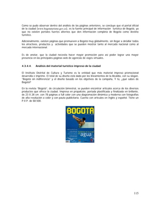115
Como se pudo observar dentro del análisis de las páginas anteriores, se concluye que el portal oficial
de la ciudad (www.bogotaturismo.gov.co), es la fuente principal de información turística de Bogotá, ya
que no existen portales fuertes alternos que den información completa de Bogotá como destino
turístico.
Adicionalmente, existen páginas que promueven a Bogotá muy globalmente, sin llegar a detallar todos
los atractivos, productos y actividades que se pueden mostrar tanto al mercado nacional como al
mercado internacional.
Es de anotar, que la ciudad necesita hacer mayor promoción para así poder lograr una mayor
presencia en las principales páginas web de agencias de viajes virtuales.
4.3.4.4. Análisis del material turístico impreso de la ciudad
El Instituto Distrital de Cultura y Turismo es la entidad que más material impreso promocional
desarrolla e imprime. El total de su diseño está dado por los lineamientos de la Alcaldía, con su slogan,
“Bogotá sin indiferencia” y el diseño basado en los objetivos de la campaña, Y tú, ¿qué sabes de
Bogotá?
En la revista “Bogotá”, de circulación bimestral, se pueden encontrar artículos acerca de los diversos
productos que ofrece la ciudad. Impresa en propalcote, portada plastificada y finalizada en brillante,
de 23 X 28 cm. con 78 páginas a full color con una diagramación dinámica y moderna con fotografías
de alta resolución a color y con pauta publicitaria. Cuenta con artículos en inglés y español. Tiene un
P.V.P. de $8.500.
 