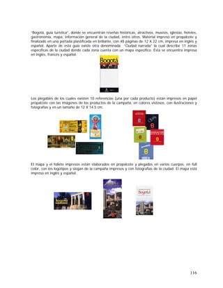 116
“Bogotá, guía turística”, donde se encuentran reseñas históricas, atractivos, museos, iglesias, hoteles,
gastronomía, mapa, información general de la ciudad, entre otros. Material impreso en propalcote y
finalizado en una portada plastificada en brillante, con 48 páginas de 12 X 22 cm, impresa en inglés y
español. Aparte de esta guía existe otra denominada “Ciudad narrada” la cual describe 11 zonas
especificas de la ciudad donde cada zona cuenta con un mapa específico. Ésta se encuentra impresa
en inglés, francés y español.
Los plegables de los cuales existen 10 referencias (una por cada producto) están impresos en papel
propalcote con las imágenes de los productos de la campaña, en colores vistosos, con ilustraciones y
fotografías y en un tamaño de 12 X 14.5 cm.
El mapa y el folleto impresos están elaborados en propalcote y plegados en varios cuerpos, en full
color, con los logotipos y slogan de la campaña impresos y con fotografías de la ciudad. El mapa está
impreso en inglés y español.
 
