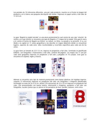 117
Las postales de 10 referencias diferentes, una por cada producto, muestra en el frente la imagen del
producto y en el dorso una pequeña descripción del mismo. Impresas en papel cartón a full color de
11 X14 cm.
La guía “Bogotá la ciudad narrada” es una pieza promocional la cual consta de una caja “estuche” de
cartón y en cuyo interior se encuentra una guía de Bogotá y 11 mapas de la ciudad. Esta guía le narra
y le cuenta al turista de Bogotá sus límites, su cultura, su clima, su pasado y su presente. A su vez
divide a la capital en 11 zonas geográficas y las describe en mapas didácticos donde se encuentran
lugares, aspectos de cada zona, sitios recomendados y recorridos específicos para cada una de las
zonas.
La guía tiene un tamaño de 22 X 12 cm, impresa en propalcote a full color, terminada en plastificado
brillante, con fotografías e ilustraciones a full color, contiene 80 páginas. Los mapas son 11 uno por
cada zona geográfica impresos en propalcote a full color y plegados en 10 cuerpos. Esta guía se
encuentra en español, inglés y francés.
Además se encuentra otro tipo de material promocional como bolsas plásticas con logotipo impreso,
carpetas (3 referencias) impresas en propalcote full color con fotografías e imágenes plastificadas
terminadas en mate de 24 X 33 cm, afiches (10 referencias) de 33 x 23 cm impresos en propalcote full
color, CDs promociónales con buena música, información e imágenes, pendones a full color con
fotografías, eucoles (avisos que se ubican en los paraderos de bus), pocillos, botones, entre otros.
 