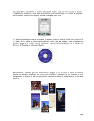 119
a full color donde presenta en 66 páginas temas como: razones para que usted invierta en Bogotá –
Cundinamarca, estadísticas, datos, tipos de sociedades, procedimientos para la creación de empresas,
infraestructura, entidades que apoyan, viviendo en Bogotá, entre otros.
El Convention and Visitors Bureau de Bogotá, igualmente ha hecho material promocional para ofrecer
la ciudad. Un CD donde se encuentran temas tales como: ¿por qué Bogotá?, mapa, calendario de
eventos, organice su evento, turismo en Bogotá, información del Convention, de la Cámara de
Comercio de Bogotá y de Colombia es Pasión.
Adicionalmente, entidades privadas promocionan a Bogotá y sus atractivos a través de material
impreso en diferentes materiales a full color con fotografías e imágenes de sus atractivos que se
distribuye en los lugares en que se comercializan los paquetes turísticos y directamente en los sitios
turísticos.
 