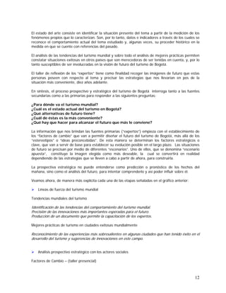 12
El estado del arte consiste en identificar la situación presente del tema a partir de la medición de los
fenómenos propios que lo caracterizan. Son, por lo tanto, datos e indicadores a través de los cuales se
reconoce el comportamiento actual del tema estudiado y, algunas veces, su proceder histórico en la
medida en que se cuente con referencias del pasado.
El análisis de las tendencias del turismo mundial y sobre todo el análisis de mejores prácticas permiten
constatar situaciones exitosas en otros países que son merecedoras de ser tenidas en cuenta, y, por lo
tanto susceptibles de ser involucradas en la visión de futuro del turismo de Bogotá.
El taller de reflexión de los “expertos” tiene como finalidad recoger las imágenes de futuro que estas
personas poseen con respecto al tema y precisar las estrategias que nos llevarían en pos de la
situación más conveniente, diez años adelante.
En síntesis, el proceso prospectivo y estratégico del turismo de Bogotá interroga tanto a las fuentes
secundarias como a las primarias para responder a las siguientes preguntas:
¿Para dónde va el turismo mundial?
¿Cuál es el estado actual del turismo en Bogotá?
¿Qué alternativas de futuro tiene?
¿Cuál de éstas es la más conveniente?
¿Qué hay que hacer para alcanzar el futuro que más le conviene?
La información que nos brindan las fuentes primarias (“expertos”) empieza con el establecimiento de
los “factores de cambio” que van a permitir diseñar el futuro del turismo de Bogotá, más allá de los
“estereotipos” o “ideas preconcebidas”. De esta manera se determinan los factores estratégicos o
clave, que van a servir de base para establecer su evolución posible en el largo plazo. Las situaciones
de futuro se precisan por medio de diferentes “escenarios”. Uno de ellos, que se denomina “escenario
apuesta”, constituye la imagen elegida como más deseable, la cual se convertirá en realidad
dependiendo de las estrategias que se lleven a cabo a partir de ahora, para construirla.
La prospectiva estratégica no puede entenderse como predicción o pronóstico de los hechos del
mañana, sino como el análisis del futuro, para intentar comprenderlo y así poder influir sobre él.
Veamos ahora, de manera más explícita cada una de las etapas señaladas en el gráfico anterior:
Líneas de fuerza del turismo mundial
Tendencias mundiales del turismo
Identificación de las tendencias del comportamiento del turismo mundial.
Precisión de las innovaciones más importantes esperadas para el futuro.
Producción de un documento que permite la capacitación de los expertos.
Mejores prácticas de turismo en ciudades exitosas mundialmente
Reconocimiento de las experiencias más sobresalientes en algunas ciudades que han tenido éxito en el
desarrollo del turismo y sugerencias de innovaciones en este campo.
Análisis prospectivo estratégico con los actores sociales
Factores de Cambio – (taller presencial)
 
