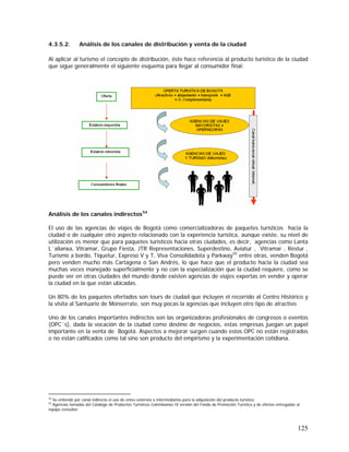 125
4.3.5.2. Análisis de los canales de distribución y venta de la ciudad
Al aplicar al turismo el concepto de distribución, éste hace referencia al producto turístico de la ciudad
que sigue generalmente el siguiente esquema para llegar al consumidor final:
Análisis de los canales indirectos54
El uso de las agencias de viajes de Bogotá como comercializadoras de paquetes turísticos hacia la
ciudad o de cualquier otro aspecto relacionado con la experiencia turística, aunque existe, su nivel de
utilización es menor que para paquetes turísticos hacia otras ciudades, es decir, agencias como Lanta
L´alianxa, Vitramar, Grupo Fiesta, JTR Representaciones, Superdestino, Aviatur , Vitramar , Restur ,
Turismo a bordo, Tiquetur, Expreso V y T, Viva Consolidadota y Parkway55
entre otras, venden Bogotá
pero venden mucho más Cartagena o San Andrés, lo que hace que el producto hacia la ciudad sea
muchas veces manejado superficialmente y no con la especialización que la ciudad requiere, como se
puede ver en otras ciudades del mundo donde existen agencias de viajes expertas en vender y operar
la ciudad en la que están ubicadas.
Un 80% de los paquetes ofertados son tours de ciudad que incluyen el recorrido al Centro Histórico y
la visita al Santuario de Monserrate, son muy pocas la agencias que incluyen otro tipo de atractivo.
Uno de los canales importantes indirectos son las organizadoras profesionales de congresos o eventos
(OPC`s), dada la vocación de la ciudad como destino de negocios, estas empresas juegan un papel
importante en la venta de Bogotá. Aspectos a mejorar surgen cuando estos OPC no están registrados
o no están calificados como tal sino son producto del empirismo y la experimentación cotidiana.
54
Se entiende por canal indirecto el uso de entes externos o intermediarios para la adquisición del producto turístico.
55
Agencias tomadas del Catálogo de Productos Turísticos Colombianos IV versión del Fondo de Promoción Turística y de ofertas entregadas al
equipo consultor.
 