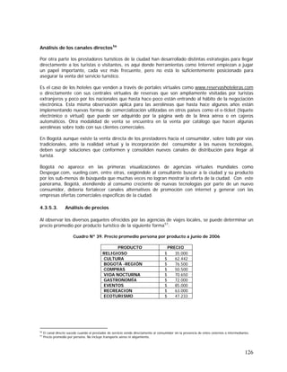 126
Análisis de los canales directos56
Por otra parte los prestadores turísticos de la ciudad han desarrollado distintas estrategias para llegar
directamente a los turistas o visitantes, es aquí donde herramientas como Internet empiezan a jugar
un papel importante, cada vez más frecuente, pero no está lo suficientemente posicionado para
asegurar la venta del servicio turístico.
Es el caso de los hoteles que venden a través de portales virtuales como www.reservashoteleras.com
o directamente con sus centrales virtuales de reservas que son ampliamente visitadas por turistas
extranjeros y poco por los nacionales que hasta hace poco están entrando al hábito de la negociación
electrónica. Esta misma observación aplica para las aerolíneas que hasta hace algunos años están
implementando nuevas formas de comercialización utilizadas en otros países como el e-ticket (tiquete
electrónico o virtual) que puede ser adquirido por la página web de la línea aérea o en cajeros
automáticos. Otra modalidad de venta se encuentra en la venta por catálogo que hacen algunas
aerolíneas sobre todo con sus clientes comerciales.
En Bogotá aunque existe la venta directa de los prestadores hacia el consumidor, sobre todo por vías
tradicionales, ante la realidad virtual y la incorporación del consumidor a las nuevas tecnologías,
deben surgir soluciones que conformen y consoliden nuevos canales de distribución para llegar al
turista.
Bogotá no aparece en las primeras visualizaciones de agencias virtuales mundiales como
Despegar.com, vueling.com, entre otras, exigiéndole al consultante buscar a la ciudad y su producto
por los sub-menús de búsqueda que muchas veces no logran mostrar la oferta de la ciudad. Con este
panorama, Bogotá, atendiendo al consumo creciente de nuevas tecnologías por parte de un nuevo
consumidor, debería fortalecer canales alternativos de promoción con internet y generar con las
empresas ofertas comerciales específicas de la ciudad.
4.3.5.3. Análisis de precios
Al observar los diversos paquetes ofrecidos por las agencias de viajes locales, se puede determinar un
precio promedio por producto turístico de la siguiente forma57
:
Cuadro Nº 39. Precio promedio persona por producto a junio de 2006
PRODUCTO PRECIO
RELIGIOSO $ 35.000
CULTURA $ 62.442
BOGOTÁ -REGIÓN $ 76.500
COMPRAS $ 50.500
VIDA NOCTURNA $ 70.650
GASTRONOMÍA $ 72.000
EVENTOS $ 85.000
RECREACION $ 63.000
ECOTURISMO $ 47.233
56
El canal directo sucede cuando el prestador de servicio vende directamente al consumidor sin la presencia de entes externos o intermediarios.
57
Precio promedio por persona. No incluye transporte aéreo ni alojamiento.
 