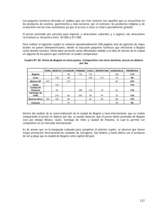127
Los paquetes turísticos ofrecidos al público que son más costosos son aquellos que se encuentran en
los productos de eventos, gastronomía y vida nocturna; por el contrario, los productos religioso y de
ecoturismo son los más económicos ya que el acceso a estos es total o parcialmente gratuito.
El precio promedio por persona para ingresar a atracciones culturales y a lugares con atracciones
recreativas se encuentra entre $4.000 y $11.000.
Para realizar el siguiente cuadro se visitaron aproximadamente 500 páginas web de agencias de viajes
locales en países latinoamericanos, donde se buscaron paquetes turísticos que ofrecieran a Bogotá
como destino turístico. Dicha labor presentó varias dificultades debido a la falta de ofertas de la ciudad
en algunos de los países que conforman el cuadro comparativo.
Cuadro Nº 40. Venta de Bogotá en otros países. Comparativo con otros destinos, precio en dólares
por día
PERU MEXICO ECUADOR PANAMA CHILE ARGENTINA VENEZUELA PROMEDIO
Bogotá 98 132 110 100 110
Lima 136 48 109 121 76 98
México DF 323 312 82 239
Quito 136 136
Ciudad de
Panamá 92 296 124 75 81 134
Santiago de
Chile 216 66 303 58 97 75 136
Buenos Aires 184 165 60 62 69 88 105
Caracas 97 94 96
Dentro del análisis de la comercialización de la ciudad de Bogotá a nivel internacional, que se realizó
comparando el precio en dólares por día, se puede observar que el precio diario promedio de Bogotá
está por debajo México, Quito, Santiago de Chile y Ciudad de Panamá, lo cual le permite ser
competitiva en un mercado internacional.
Es de anotar que en la búsqueda realizada para completar el anterior cuadro, se observó que tienen
mayor promoción internacional las ciudades de Cartagena, San Andrés y Santa Marta con el producto
de sol y playa que la ciudad de Bogotá como capital del país.
 