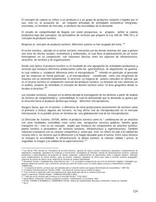 129
El concepto de cadena se refiere a un producto o a un grupo de productos conjunto o ligados por el
uso, esto es, la actuación de un conjunto articulado de actividades económicas integradas,
orientadas, en términos de mercado, a satisfacer las necesidades de la demanda.
El estudio de competitividad de Bogotá con visión prospectiva, se propone definir la cadena
productiva bajo dos conceptos: los prestadores de servicios que propone la Ley 300 de 1996 59 y el
concepto de producto turístico.
Respecto al concepto de producto turístico, diferentes autores se han ocupado del tema. 60
El sector turístico,, ubicado en el sector terciario, interactúa con los demás sistemas del país y genera
una serie de efectos sociales, económicos y ambientales, lo cual lleva al planteamiento de un sector
heterogéneo en su composición, con relaciones directas entre los aspectos de infraestructura,
atractivos, de servicios y de organizaciones
Desde esta óptica el producto turístico es el resultado de una agregación de actividades productivas y
servicios que involucra diferentes producciones como las gastronómicas, de alojamiento, de guianza,
lo cual conlleva a establecer diferencia entre el microproducto
61
referido en particular al generado
por las empresas en forma particular y al macroproducto considerado como una integración de
insumos con un elemento fundamental: el atractivo. La mayoría de autores coinciden en afirmar que
es el recurso turístico el componente esencial del producto turístico. La inclusión de este elemento en
el análisis, propone de inmediato el concepto de destino turístico como “el área geográfica donde se
localiza el atractivo.”
62
Los estudios turísticos, incluyen en la última década la investigación de los destinos a partir de análisis
de factores de competitividad y sostenibilidad, lo cual ha demostrado que la demanda se genera por
la atracción hacia el producto destino que incluye diferentes microproductos.
Asegura Sessa, que en el turismo a diferencia de otras producciones provenientes de sectores como
el primario o incluso algunos del terciario, no hay oferta real de microproducción en el mercado
internacional, ni es posible actuar en términos de una globalización real de los microproductos.
La Dirección de Turismo, DITUR, define el producto turístico como la ” combinación de un atractivo
con unas facilidades entendidas estas como vías, aeropuertos servicios públicos, hoteles guías
transporte etc.” esto es un concepto amplio que involucra los componentes de atractivo turístico,
planta turística o prestadores de servicios turísticos, infraestructura y superestructura. También
relaciona el producto con su carácter competitivo y anota que esta “se refiere no solo a la calidad del
recurso sino a los factores que lo diferencien y lo hagan deseable para el turista. Entre estos factores
se incluyen la accesibilidad, la infraestructura, la planta turística, la relación calidad / precio, la
seguridad, la imagen y la calidad de la superestructura.”63
59
Ley 300 de 1996, Artículo 62: Prestadores de servicios turísticos: agencias de viajes y turismo, mayoristas y operadores; establecimientos de
alojamiento y hospedaje; operadores de congresos y convenciones; arrendadores de vehículos; oficinas de representaciones turísticas; empresas
promotoras y comercializadoras de proyectos de tiempo compartido; establecimientos de gastronomía, bares y negocios similares, calificados
como establecimientos de interés turístico, guías de turismo; empresas captadoras de ahorro para viajes y servicios turísticos prepagados;
empresas de turismo de interés social; empresas de servicios de truismo especializado.
60
Diccionario Turístico. Compilador Arq. Jorge Valencia Caro: “1.Es un producto compuesto por una serie de elementos tangibles e intangibles que
generan satisfacción turística, que a efectos de consumo por parte del turista, ocurre en varias etapas sucesivas y temporalmente variadas.
(JIMÉNEZ.86)
2. " El conjunto de bienes y servicios que son utilizados para el consumo turístico por grupos determinados de consumidores " (OMT.98).
3. El Instituto Interamericano de Turismo (1998): " una oferta de servicios que se venden al viajero".
4." Para el turista es aquel que cubre una experiencia de viajes desde que sale de su residencia hasta que
regresa. Experiencia Turística Integral " (OYARZUN-SZULEWICS.2002)
5. " Cada uno de los servicios que se ofrecen en el mercado turístico " (FOG.2003)”
61
Sessa Alberto. Producción Turística y productos Turísticos. Contribuciones a la Economía. 2004
62
DITUR. TURISMO Y DESARROLLO: COMPROMISO SOCIAL. Política de Competitividad, Mercadeo y Promoción Turística de Colombia
63
Op cit
 