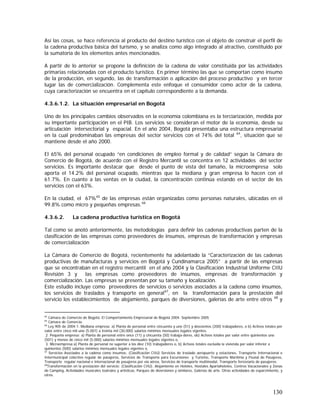130
Así las cosas, se hace referencia al producto del destino turístico con el objeto de construir el perfil de
la cadena productiva básica del turismo, y se analiza como algo integrado al atractivo, constituido por
la sumatoria de los elementos antes mencionados.
A partir de lo anterior se propone la definición de la cadena de valor constituida por las actividades
primarias relacionadas con el producto turístico. En primer término las que se comportan como insumo
de la producción, en segundo, las de transformación o aplicación del proceso productivo y en tercer
lugar las de comercialización. Complementa este enfoque el consumidor como actor de la cadena,
cuya caracterización se encuentra en el capítulo correspondiente a la demanda.
4.3.6.1.2. La situación empresarial en Bogotá
Uno de los principales cambios observados en la economía colombiana es la terciarización, medida por
su importante participación en el PIB. Los servicios se consideran el motor de la economía, desde su
articulación intersectorial y espacial. En el año 2004, Bogotá presentaba una estructura empresarial
en la cual predominaban las empresas del sector servicios con el 74% del total 64
, situación que se
mantiene desde el año 2000.
El 65% del personal ocupado “en condiciones de empleo formal y de calidad” según la Cámara de
Comercio de Bogotá, de acuerdo con el Registro Mercantil se concentra en 12 actividades del sector
servicios. Es importante destacar que desde el punto de vista del tamaño, la microempresa solo
aporta el 14.2% del personal ocupado, mientras que la mediana y gran empresa lo hacen con el
61.7%. En cuanto a las ventas en la ciudad, la concentración continúa estando en el sector de los
servicios con el 63%.
En la ciudad, el 67%65
de las empresas están organizadas como personas naturales, ubicadas en el
99.8% como micro y pequeñas empresas.66
4.3.6.2. La cadena productiva turística en Bogotá
Tal como se anotó anteriormente, las metodologías para definir las cadenas productivas parten de la
clasificación de las empresas como proveedores de insumos, empresas de transformación y empresas
de comercialización
La Cámara de Comercio de Bogotá, recientemente ha adelantado la ”Caracterización de las cadenas
productivas de manufacturas y servicios en Bogotá y Cundinamarca 2005” a partir de las empresas
que se encontraban en el registro mercantil en el año 2004 y la Clasificación Industrial Uniforme CIIU
Revisión 3 y las empresas como proveedores de insumos, empresas de transformación y
comercialización. Las empresas se presentan por su tamaño y localización.
Este estudio incluye como proveedores de servicios o servicios asociados a la cadena como insumos,
los servicios de traslados y transporte en general67
, en la transformación para la prestación del
servicio los establecimientos de alojamiento, parques de diversiones, galerías de arte entre otros 68
y
64
Cámara de Comercio de Bogotá. El Comportamiento Empresarial de Bogotá 2004. Septiembre 2005
65
Cámara de Comercio.
66
Ley 905 de 2004:1. Mediana empresa: a) Planta de personal entre cincuenta y uno (51) y doscientos (200) trabajadores, o b) Activos totales por
valor entre cinco mil uno (5.001) a treinta mil (30.000) salarios mínimos mensuales legales vigentes.
2. Pequeña empresa: a) Planta de personal entre once (11) y cincuenta (50) trabaja-dores, ob) Activos totales por valor entre quinientos uno
(501) y menos de cinco mil (5.000) salarios mínimos mensuales legales vigentes o,
3. Microempresa:a) Planta de personal no superior a los diez (10) trabajadores o, b) Activos totales excluida la vivienda por valor inferior a
quinientos (500) salarios mínimos mensuales legales vigentes o,
67
Servicios Asociados a la cadena como insumos: (Clasificaciòn CIIU) Servicios de traslado aeropuerto y estaciones, Transporte Internacional e
Intermunicipal colectivo regular de pasajeros, Servicios de Transporte para Excursiones y Turismo, Transporte Marítimo y Fluvial de Pasajeros,
Transporte regular nacional e internacional de pasajeros por vía aérea, Servicios de transporte multimodal, Transporte ferroviario de pasajeros.
68
Transformación en la prestación del servicio: (Clasificación CIIU). Alojamiento en Hoteles, Hostales Apartahoteles, Centros Vacacionales y Zonas
de Camping, Actividades musicales teatrales y artísticas, Parques de diversiones y similares, Galerías de arte. Otras actividades de esparcimiento, y
otros.
 